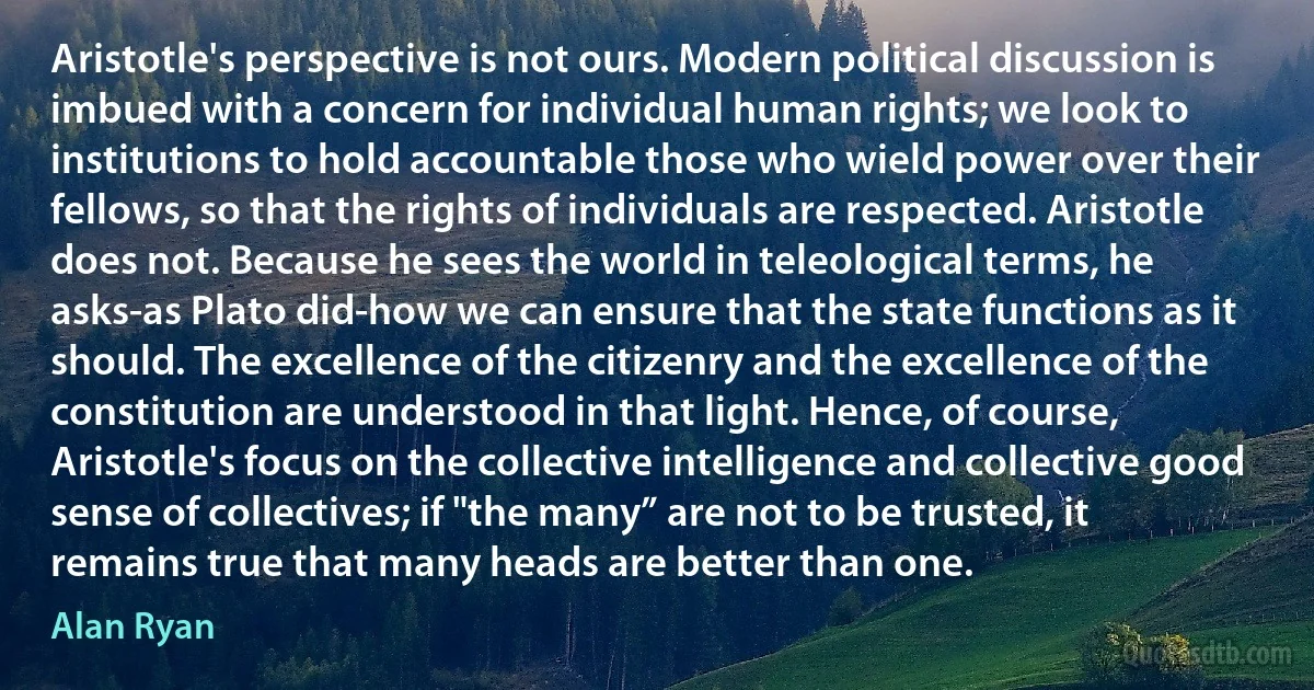 Aristotle's perspective is not ours. Modern political discussion is imbued with a concern for individual human rights; we look to institutions to hold accountable those who wield power over their fellows, so that the rights of individuals are respected. Aristotle does not. Because he sees the world in teleological terms, he asks-as Plato did-how we can ensure that the state functions as it should. The excellence of the citizenry and the excellence of the constitution are understood in that light. Hence, of course, Aristotle's focus on the collective intelligence and collective good sense of collectives; if "the many” are not to be trusted, it remains true that many heads are better than one. (Alan Ryan)