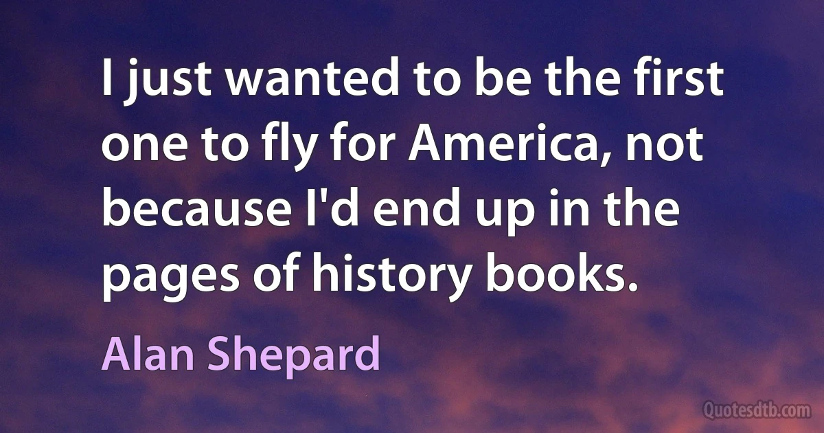 I just wanted to be the first one to fly for America, not because I'd end up in the pages of history books. (Alan Shepard)