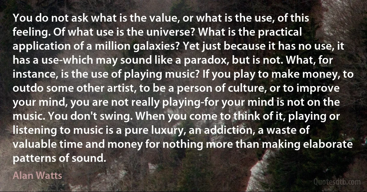 You do not ask what is the value, or what is the use, of this feeling. Of what use is the universe? What is the practical application of a million galaxies? Yet just because it has no use, it has a use-which may sound like a paradox, but is not. What, for instance, is the use of playing music? If you play to make money, to outdo some other artist, to be a person of culture, or to improve your mind, you are not really playing-for your mind is not on the music. You don't swing. When you come to think of it, playing or listening to music is a pure luxury, an addiction, a waste of valuable time and money for nothing more than making elaborate patterns of sound. (Alan Watts)