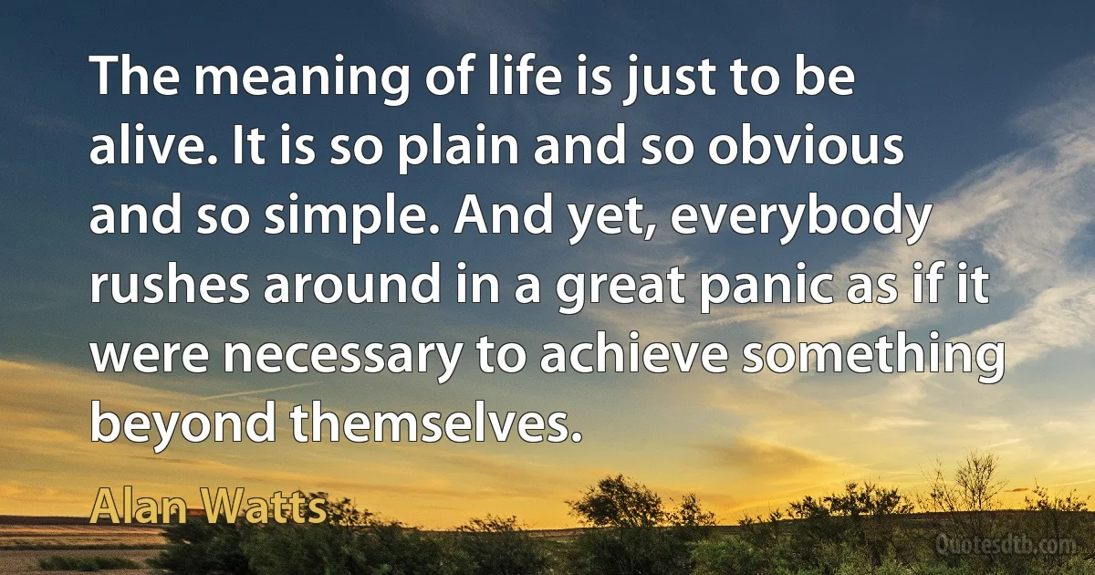 The meaning of life is just to be alive. It is so plain and so obvious and so simple. And yet, everybody rushes around in a great panic as if it were necessary to achieve something beyond themselves. (Alan Watts)