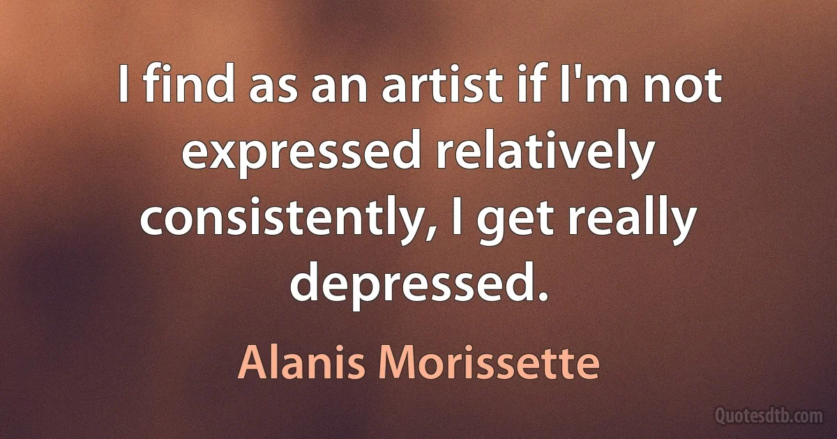 I find as an artist if I'm not expressed relatively consistently, I get really depressed. (Alanis Morissette)