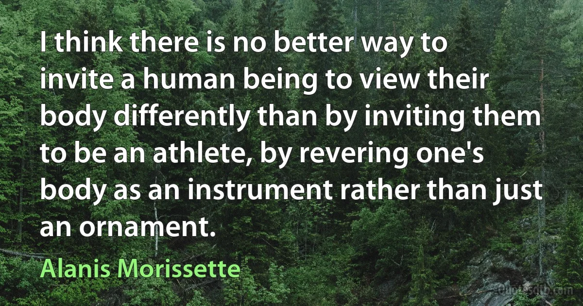 I think there is no better way to invite a human being to view their body differently than by inviting them to be an athlete, by revering one's body as an instrument rather than just an ornament. (Alanis Morissette)