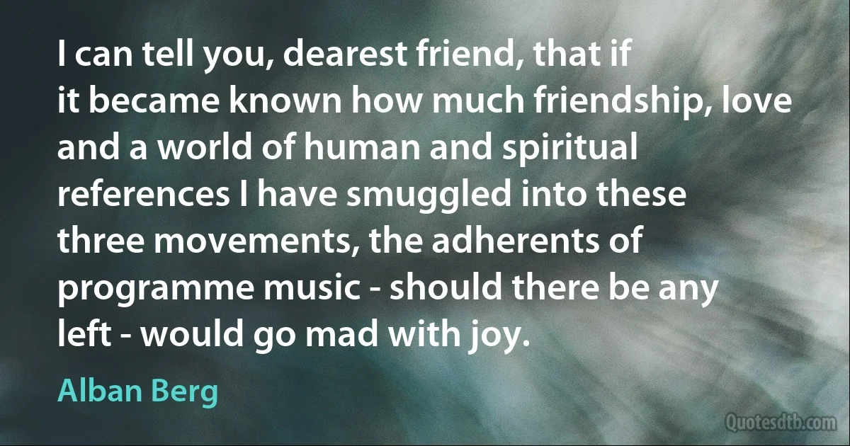 I can tell you, dearest friend, that if it became known how much friendship, love and a world of human and spiritual references I have smuggled into these three movements, the adherents of programme music - should there be any left - would go mad with joy. (Alban Berg)