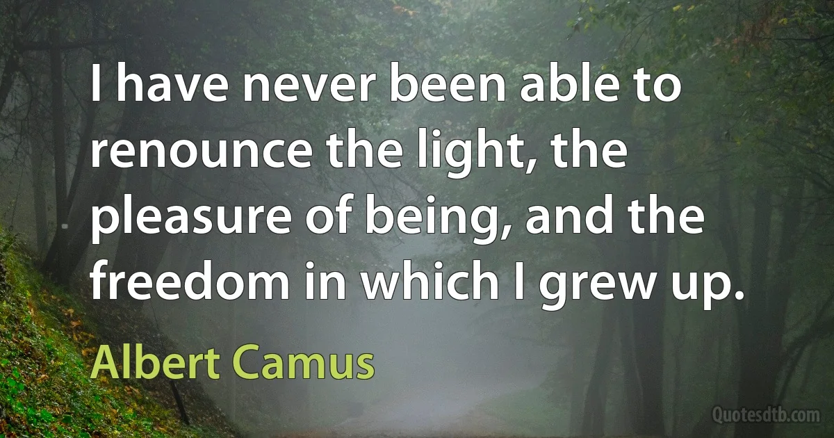 I have never been able to renounce the light, the pleasure of being, and the freedom in which I grew up. (Albert Camus)