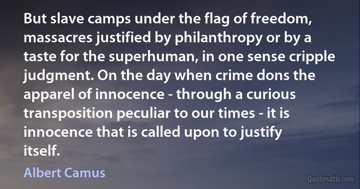 But slave camps under the flag of freedom, massacres justified by philanthropy or by a taste for the superhuman, in one sense cripple judgment. On the day when crime dons the apparel of innocence - through a curious transposition peculiar to our times - it is innocence that is called upon to justify itself. (Albert Camus)