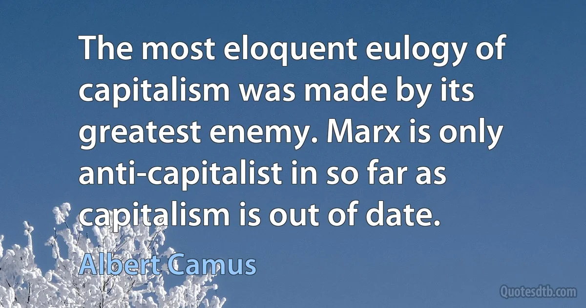 The most eloquent eulogy of capitalism was made by its greatest enemy. Marx is only anti-capitalist in so far as capitalism is out of date. (Albert Camus)