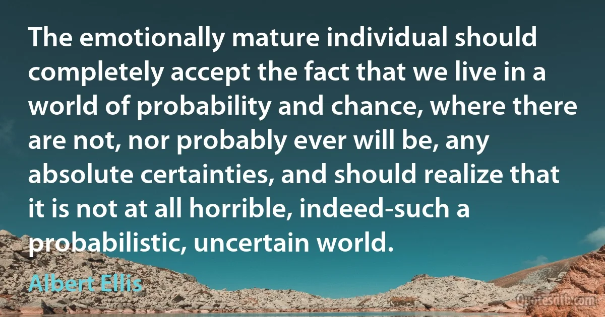 The emotionally mature individual should completely accept the fact that we live in a world of probability and chance, where there are not, nor probably ever will be, any absolute certainties, and should realize that it is not at all horrible, indeed-such a probabilistic, uncertain world. (Albert Ellis)