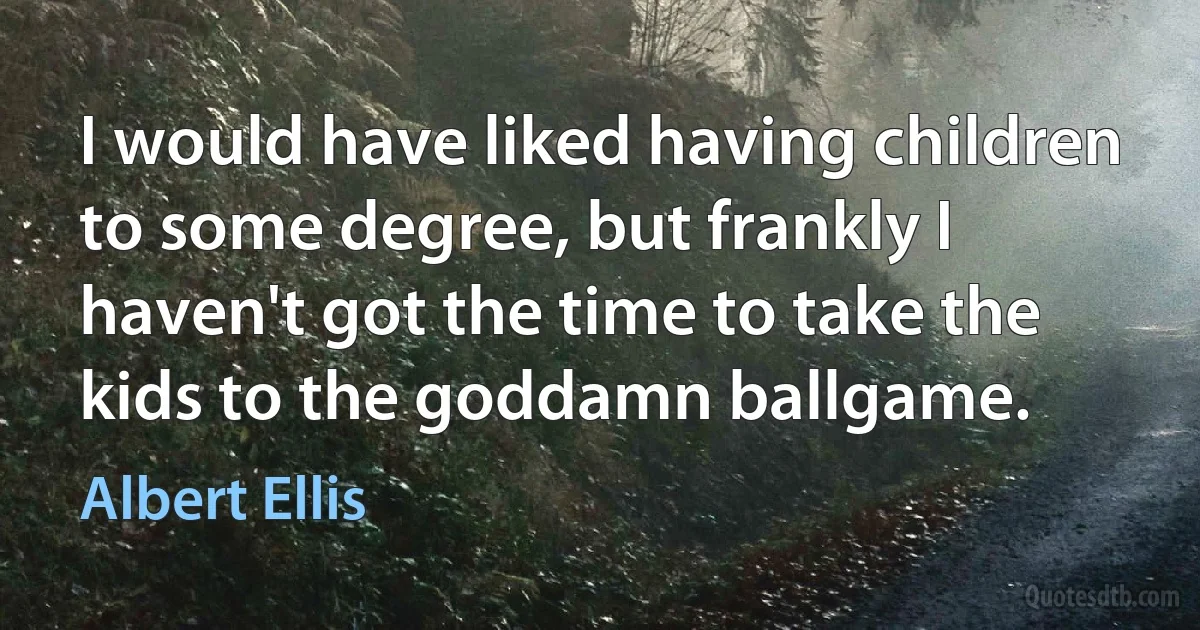 I would have liked having children to some degree, but frankly I haven't got the time to take the kids to the goddamn ballgame. (Albert Ellis)