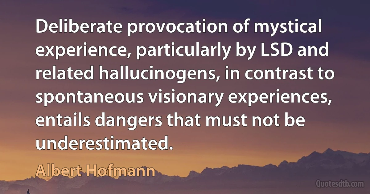 Deliberate provocation of mystical experience, particularly by LSD and related hallucinogens, in contrast to spontaneous visionary experiences, entails dangers that must not be underestimated. (Albert Hofmann)