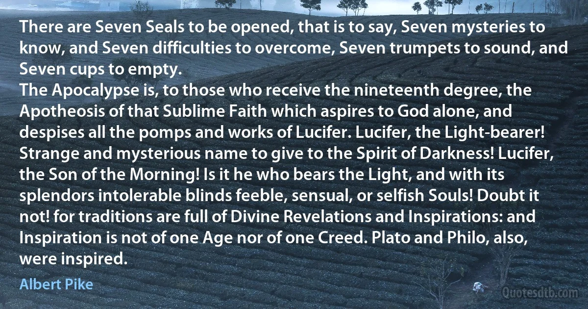 There are Seven Seals to be opened, that is to say, Seven mysteries to know, and Seven difficulties to overcome, Seven trumpets to sound, and Seven cups to empty.
The Apocalypse is, to those who receive the nineteenth degree, the Apotheosis of that Sublime Faith which aspires to God alone, and despises all the pomps and works of Lucifer. Lucifer, the Light-bearer! Strange and mysterious name to give to the Spirit of Darkness! Lucifer, the Son of the Morning! Is it he who bears the Light, and with its splendors intolerable blinds feeble, sensual, or selfish Souls! Doubt it not! for traditions are full of Divine Revelations and Inspirations: and Inspiration is not of one Age nor of one Creed. Plato and Philo, also, were inspired. (Albert Pike)