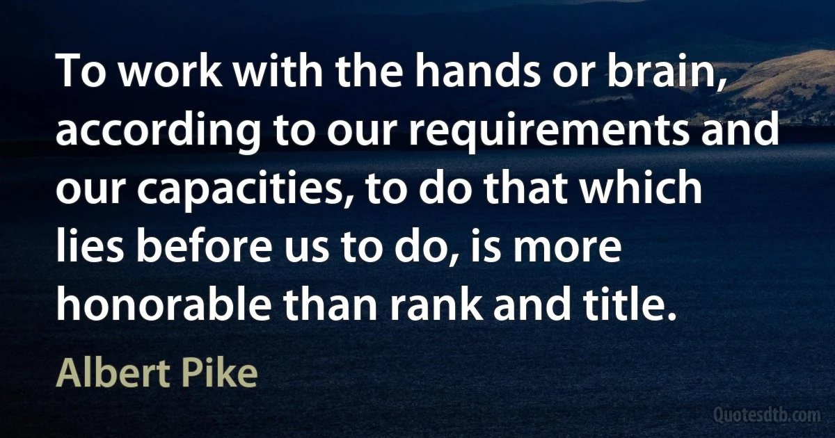 To work with the hands or brain, according to our requirements and our capacities, to do that which lies before us to do, is more honorable than rank and title. (Albert Pike)