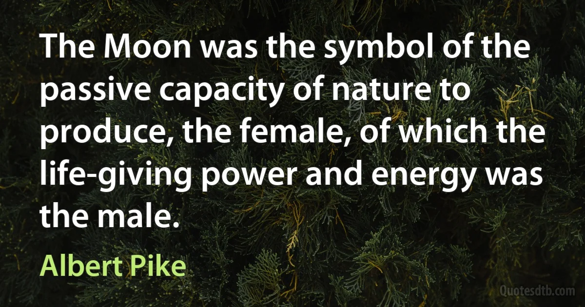 The Moon was the symbol of the passive capacity of nature to produce, the female, of which the life-giving power and energy was the male. (Albert Pike)