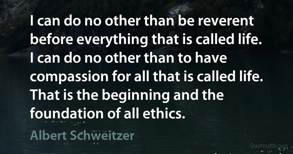 I can do no other than be reverent before everything that is called life. I can do no other than to have compassion for all that is called life. That is the beginning and the foundation of all ethics. (Albert Schweitzer)