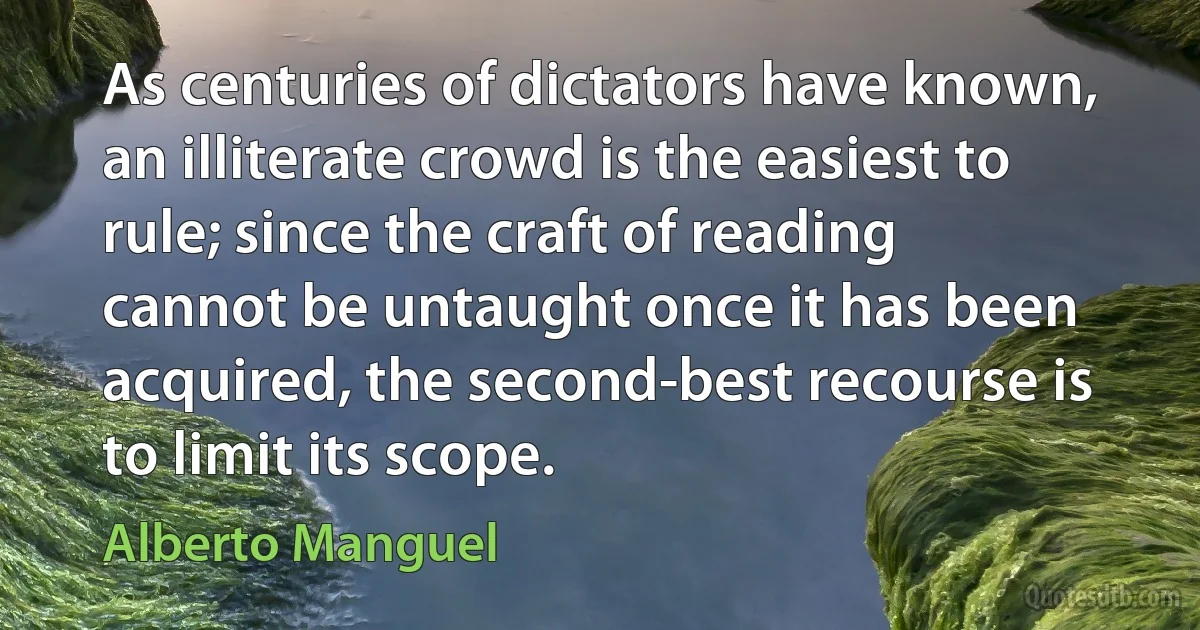 As centuries of dictators have known, an illiterate crowd is the easiest to rule; since the craft of reading cannot be untaught once it has been acquired, the second-best recourse is to limit its scope. (Alberto Manguel)