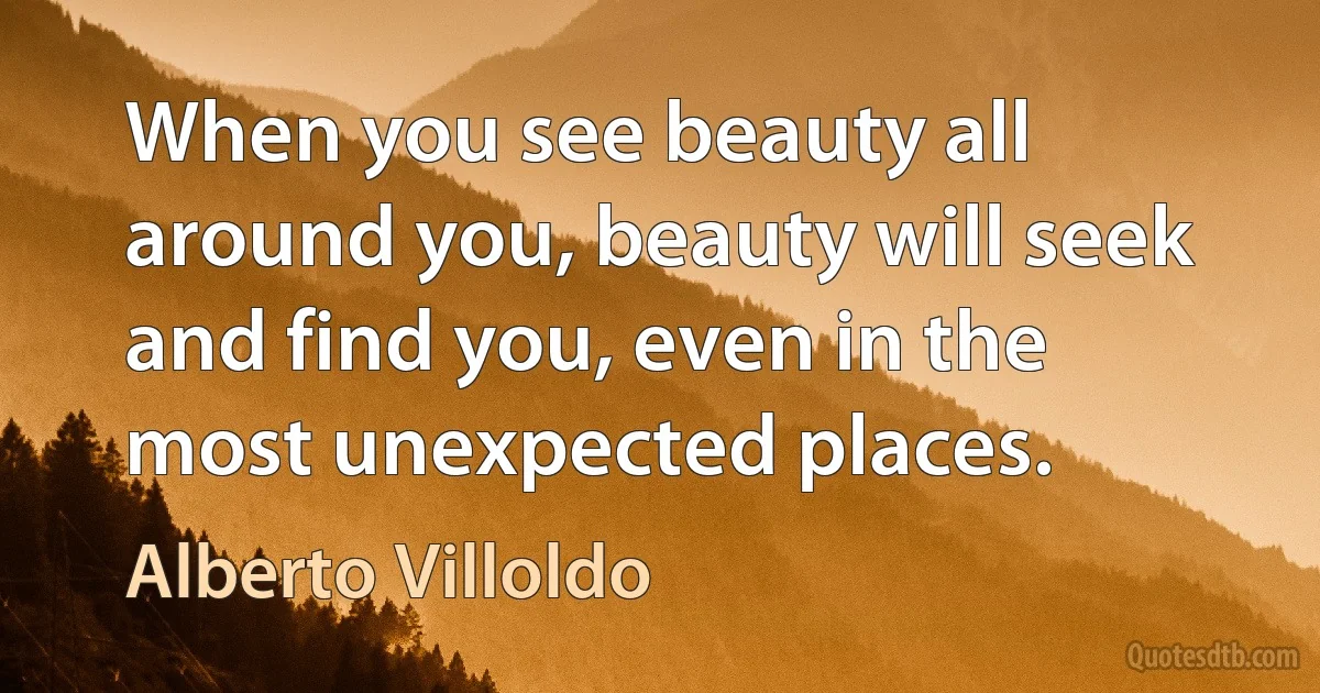 When you see beauty all around you, beauty will seek and find you, even in the most unexpected places. (Alberto Villoldo)