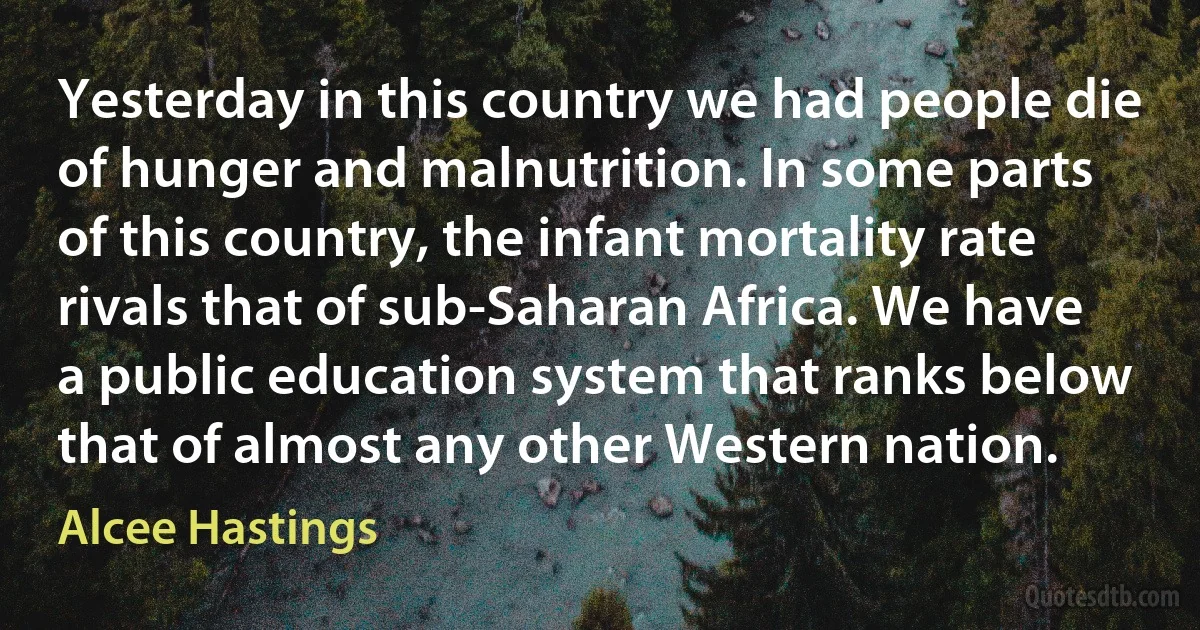 Yesterday in this country we had people die of hunger and malnutrition. In some parts of this country, the infant mortality rate rivals that of sub-Saharan Africa. We have a public education system that ranks below that of almost any other Western nation. (Alcee Hastings)