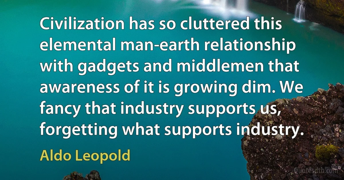 Civilization has so cluttered this elemental man-earth relationship with gadgets and middlemen that awareness of it is growing dim. We fancy that industry supports us, forgetting what supports industry. (Aldo Leopold)