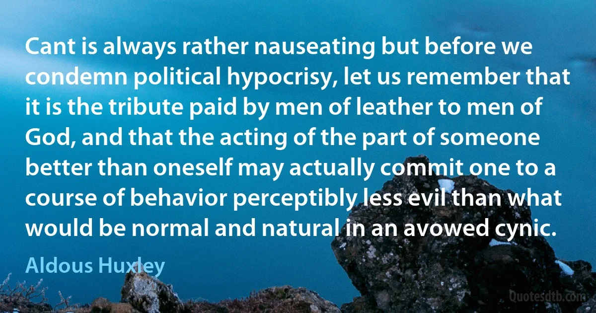 Cant is always rather nauseating but before we condemn political hypocrisy, let us remember that it is the tribute paid by men of leather to men of God, and that the acting of the part of someone better than oneself may actually commit one to a course of behavior perceptibly less evil than what would be normal and natural in an avowed cynic. (Aldous Huxley)