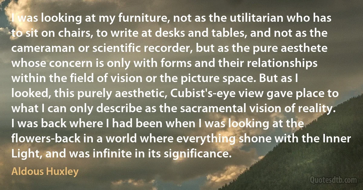 I was looking at my furniture, not as the utilitarian who has to sit on chairs, to write at desks and tables, and not as the cameraman or scientific recorder, but as the pure aesthete whose concern is only with forms and their relationships within the field of vision or the picture space. But as I looked, this purely aesthetic, Cubist's-eye view gave place to what I can only describe as the sacramental vision of reality. I was back where I had been when I was looking at the flowers-back in a world where everything shone with the Inner Light, and was infinite in its significance. (Aldous Huxley)