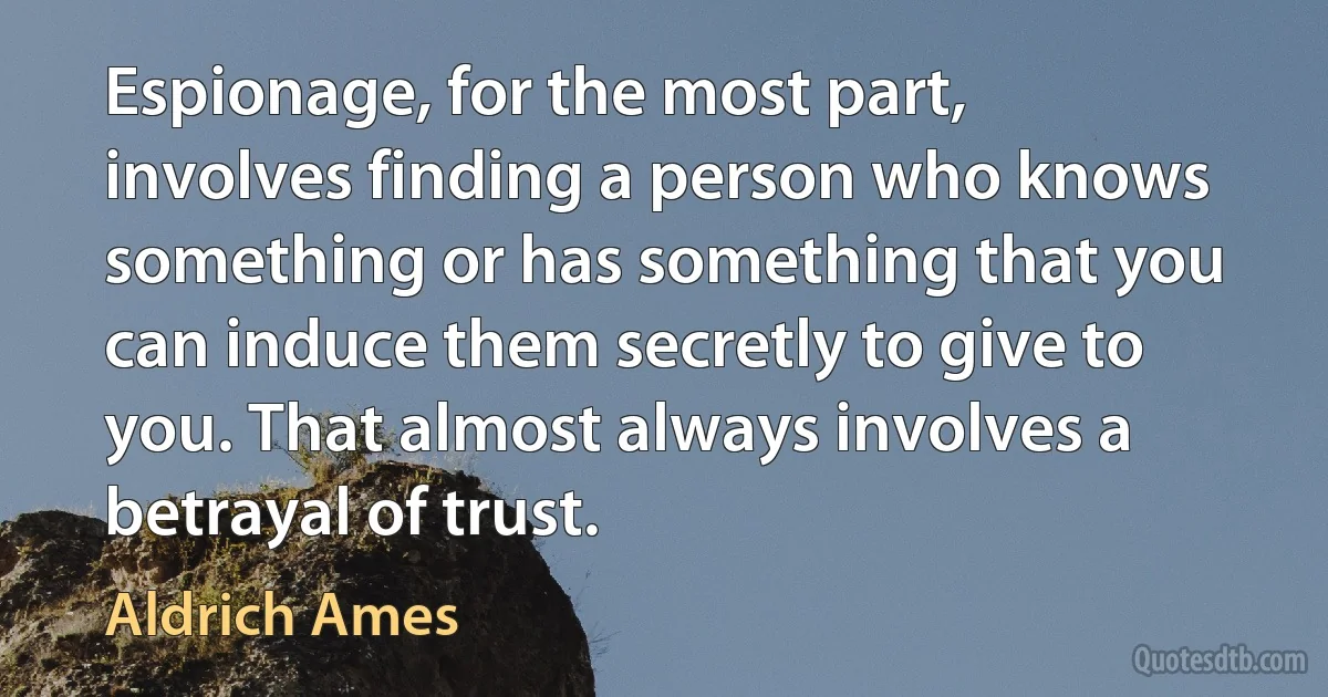 Espionage, for the most part, involves finding a person who knows something or has something that you can induce them secretly to give to you. That almost always involves a betrayal of trust. (Aldrich Ames)