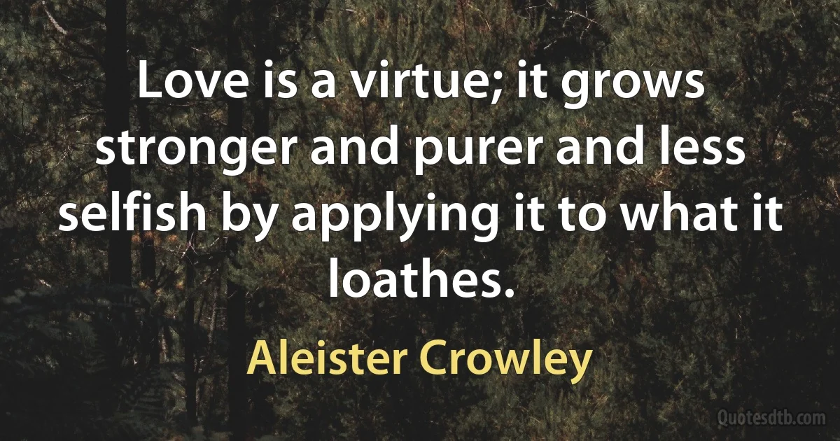 Love is a virtue; it grows stronger and purer and less selfish by applying it to what it loathes. (Aleister Crowley)