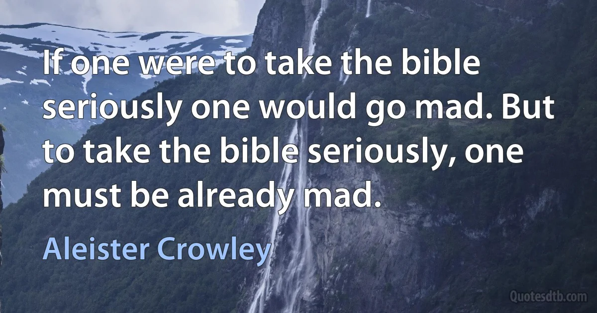 If one were to take the bible seriously one would go mad. But to take the bible seriously, one must be already mad. (Aleister Crowley)