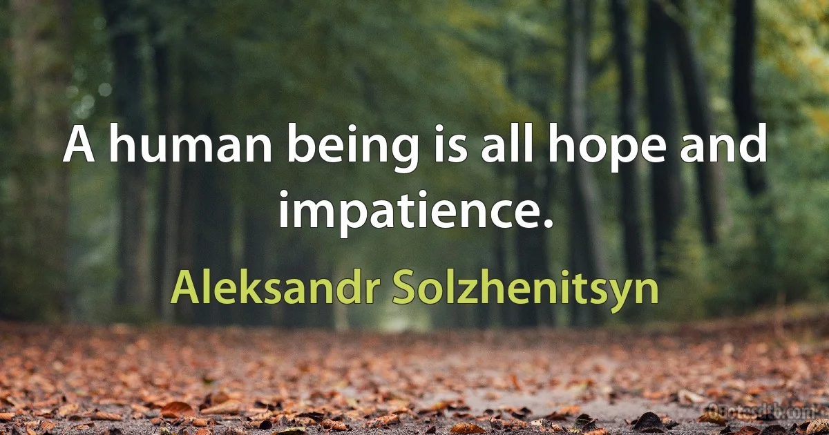 A human being is all hope and impatience. (Aleksandr Solzhenitsyn)