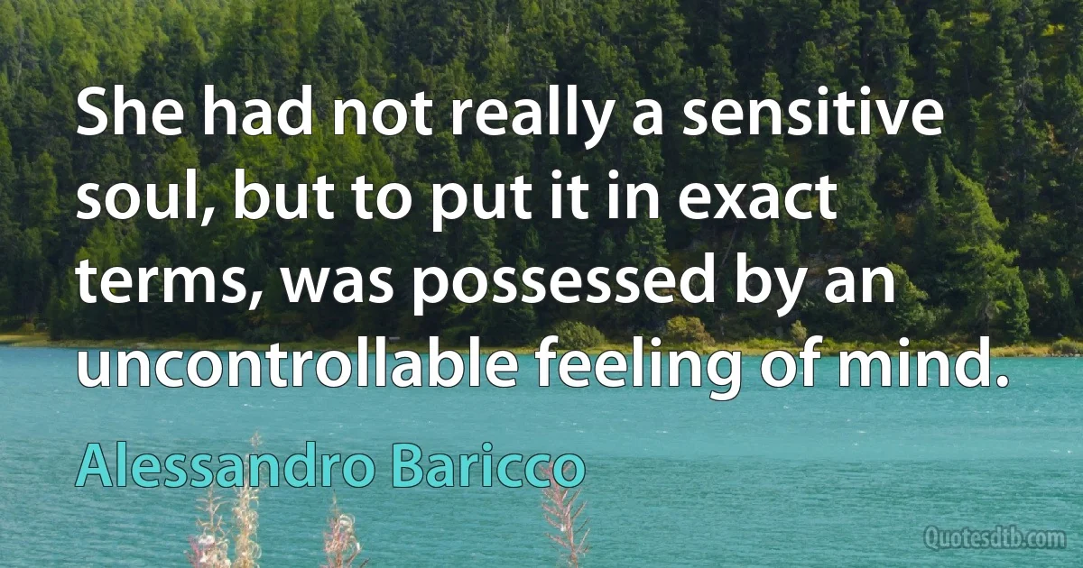 She had not really a sensitive soul, but to put it in exact terms, was possessed by an uncontrollable feeling of mind. (Alessandro Baricco)