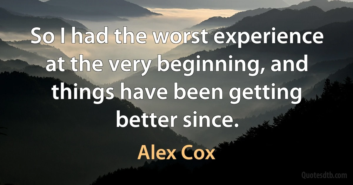 So I had the worst experience at the very beginning, and things have been getting better since. (Alex Cox)