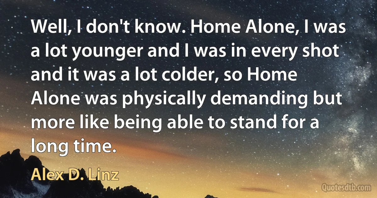 Well, I don't know. Home Alone, I was a lot younger and I was in every shot and it was a lot colder, so Home Alone was physically demanding but more like being able to stand for a long time. (Alex D. Linz)