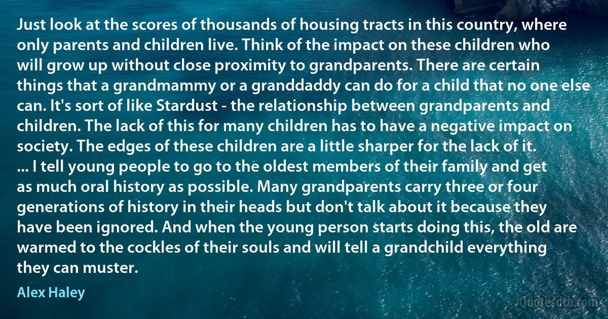 Just look at the scores of thousands of housing tracts in this country, where only parents and children live. Think of the impact on these children who will grow up without close proximity to grandparents. There are certain things that a grandmammy or a granddaddy can do for a child that no one else can. It's sort of like Stardust - the relationship between grandparents and children. The lack of this for many children has to have a negative impact on society. The edges of these children are a little sharper for the lack of it. ... I tell young people to go to the oldest members of their family and get as much oral history as possible. Many grandparents carry three or four generations of history in their heads but don't talk about it because they have been ignored. And when the young person starts doing this, the old are warmed to the cockles of their souls and will tell a grandchild everything they can muster. (Alex Haley)