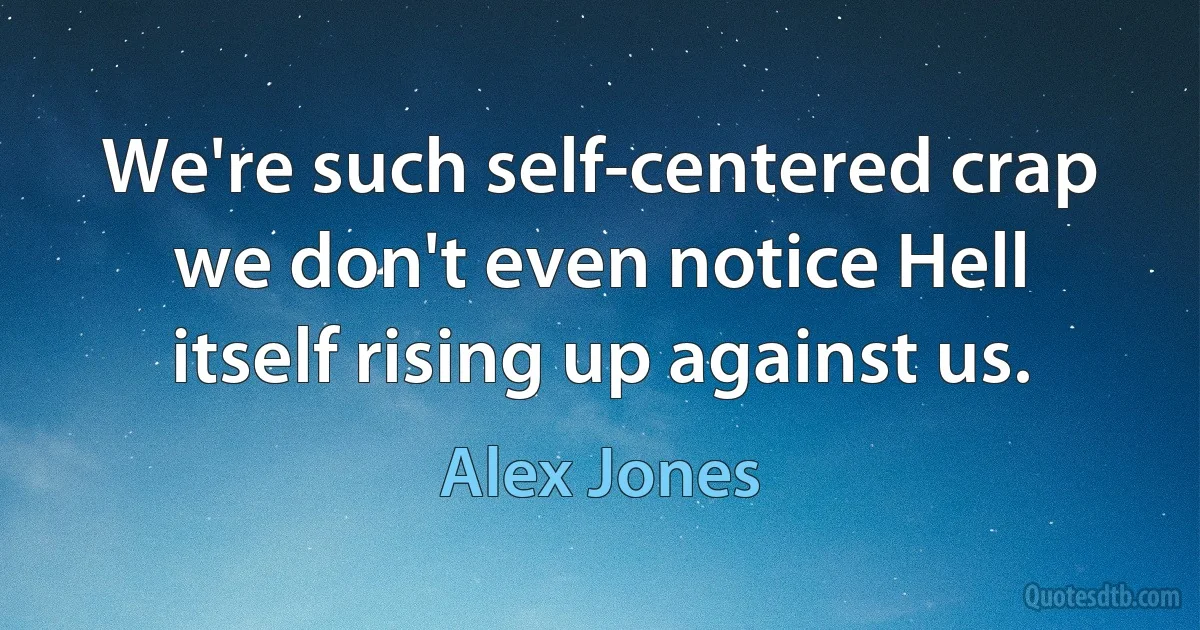 We're such self-centered crap we don't even notice Hell itself rising up against us. (Alex Jones)