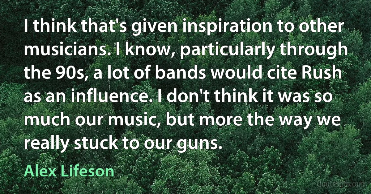 I think that's given inspiration to other musicians. I know, particularly through the 90s, a lot of bands would cite Rush as an influence. I don't think it was so much our music, but more the way we really stuck to our guns. (Alex Lifeson)