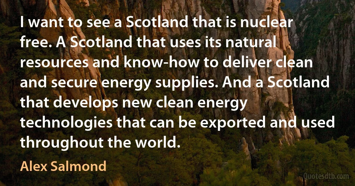 I want to see a Scotland that is nuclear free. A Scotland that uses its natural resources and know-how to deliver clean and secure energy supplies. And a Scotland that develops new clean energy technologies that can be exported and used throughout the world. (Alex Salmond)