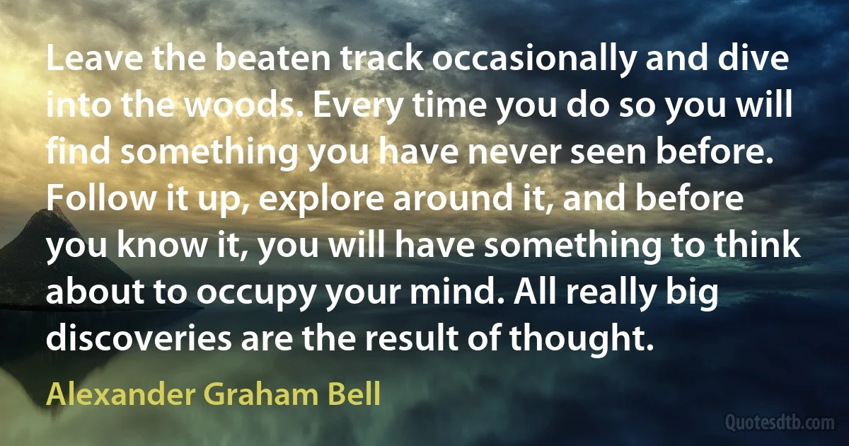 Leave the beaten track occasionally and dive into the woods. Every time you do so you will find something you have never seen before. Follow it up, explore around it, and before you know it, you will have something to think about to occupy your mind. All really big discoveries are the result of thought. (Alexander Graham Bell)