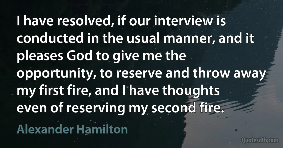 I have resolved, if our interview is conducted in the usual manner, and it pleases God to give me the opportunity, to reserve and throw away my first fire, and I have thoughts even of reserving my second fire. (Alexander Hamilton)