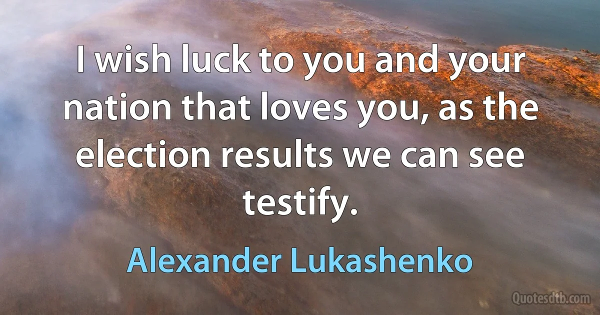 I wish luck to you and your nation that loves you, as the election results we can see testify. (Alexander Lukashenko)