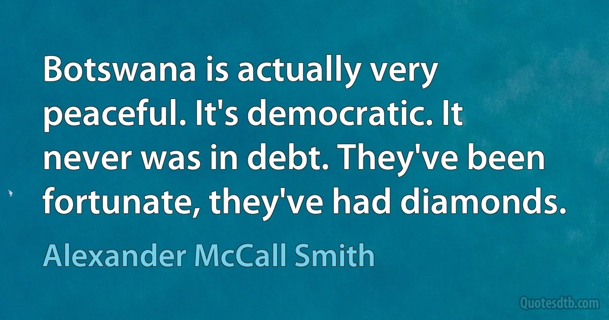 Botswana is actually very peaceful. It's democratic. It never was in debt. They've been fortunate, they've had diamonds. (Alexander McCall Smith)