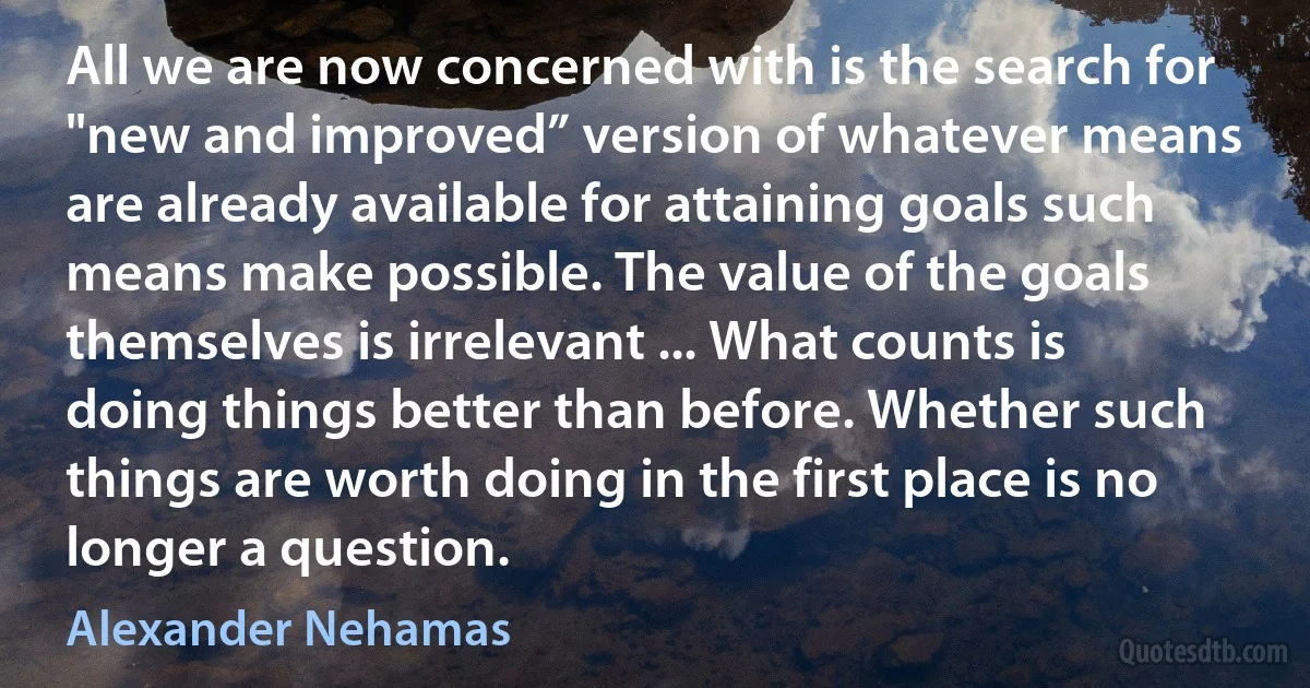 All we are now concerned with is the search for "new and improved” version of whatever means are already available for attaining goals such means make possible. The value of the goals themselves is irrelevant ... What counts is doing things better than before. Whether such things are worth doing in the first place is no longer a question. (Alexander Nehamas)