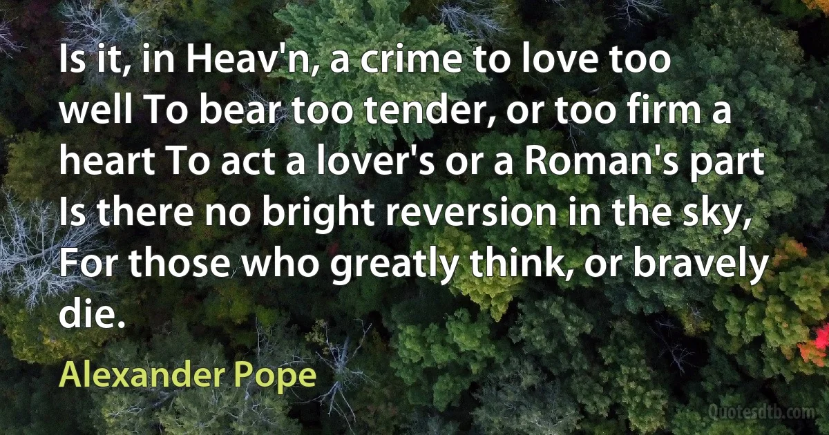 Is it, in Heav'n, a crime to love too well To bear too tender, or too firm a heart To act a lover's or a Roman's part Is there no bright reversion in the sky, For those who greatly think, or bravely die. (Alexander Pope)