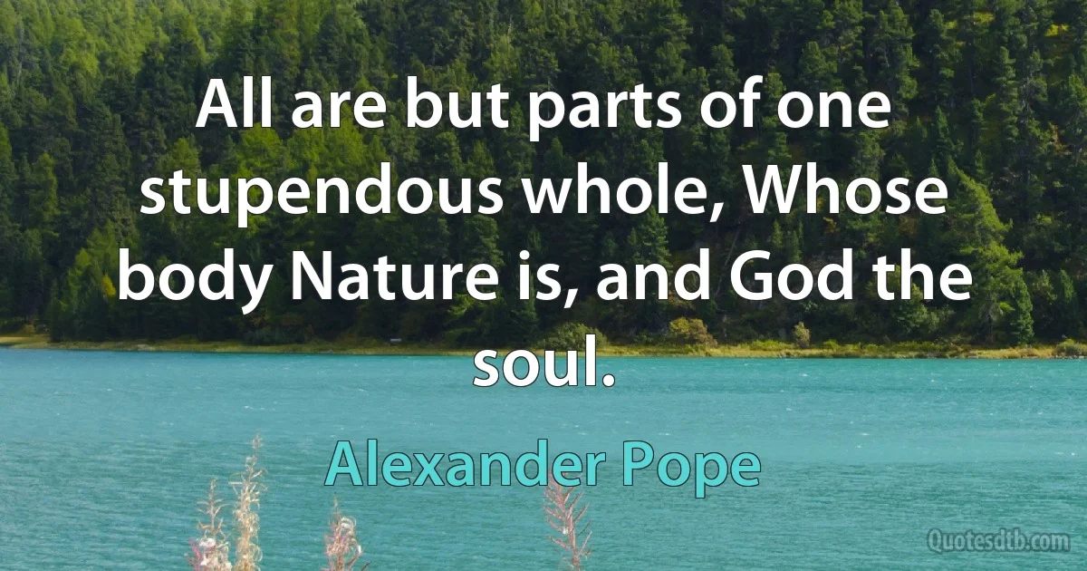 All are but parts of one stupendous whole, Whose body Nature is, and God the soul. (Alexander Pope)