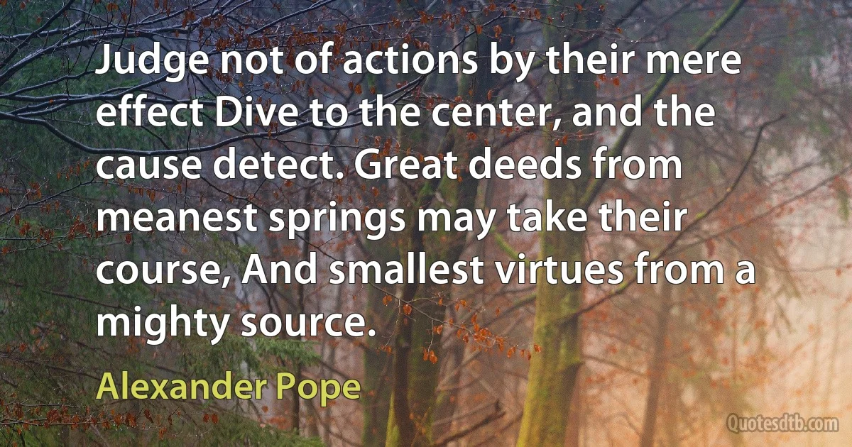 Judge not of actions by their mere effect Dive to the center, and the cause detect. Great deeds from meanest springs may take their course, And smallest virtues from a mighty source. (Alexander Pope)