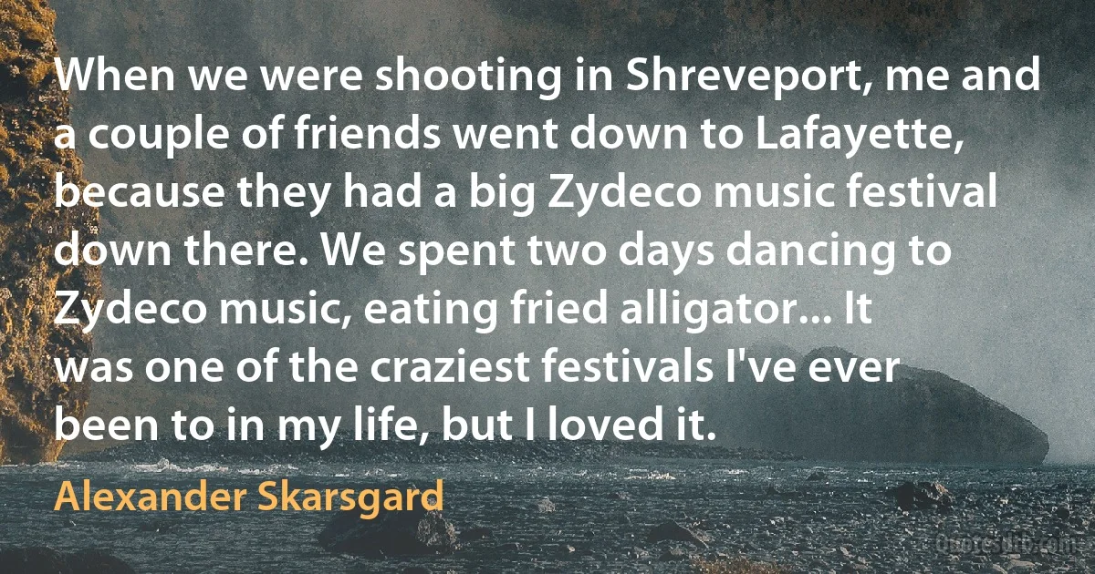 When we were shooting in Shreveport, me and a couple of friends went down to Lafayette, because they had a big Zydeco music festival down there. We spent two days dancing to Zydeco music, eating fried alligator... It was one of the craziest festivals I've ever been to in my life, but I loved it. (Alexander Skarsgard)