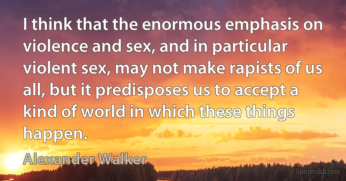 I think that the enormous emphasis on violence and sex, and in particular violent sex, may not make rapists of us all, but it predisposes us to accept a kind of world in which these things happen. (Alexander Walker)