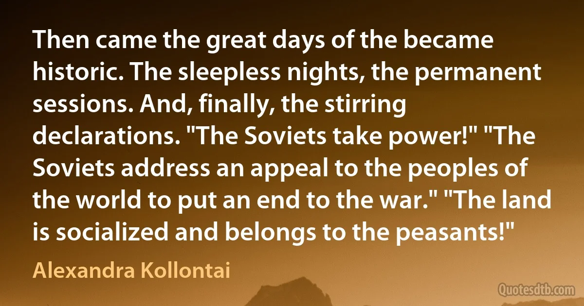 Then came the great days of the became historic. The sleepless nights, the permanent sessions. And, finally, the stirring declarations. "The Soviets take power!" "The Soviets address an appeal to the peoples of the world to put an end to the war." "The land is socialized and belongs to the peasants!" (Alexandra Kollontai)