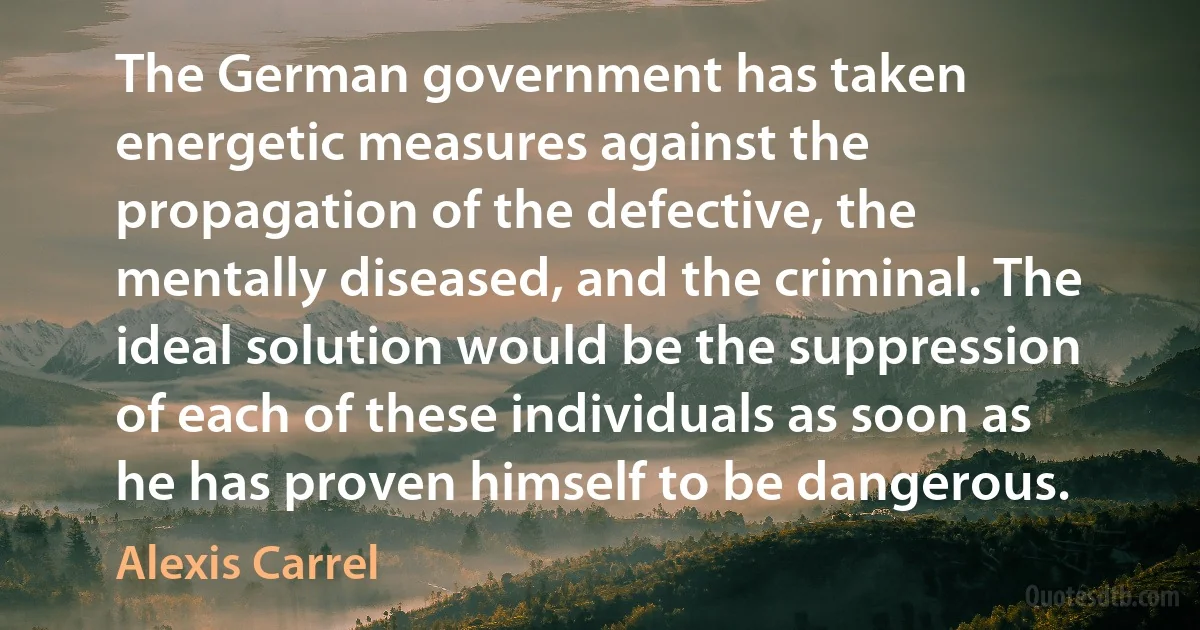 The German government has taken energetic measures against the propagation of the defective, the mentally diseased, and the criminal. The ideal solution would be the suppression of each of these individuals as soon as he has proven himself to be dangerous. (Alexis Carrel)