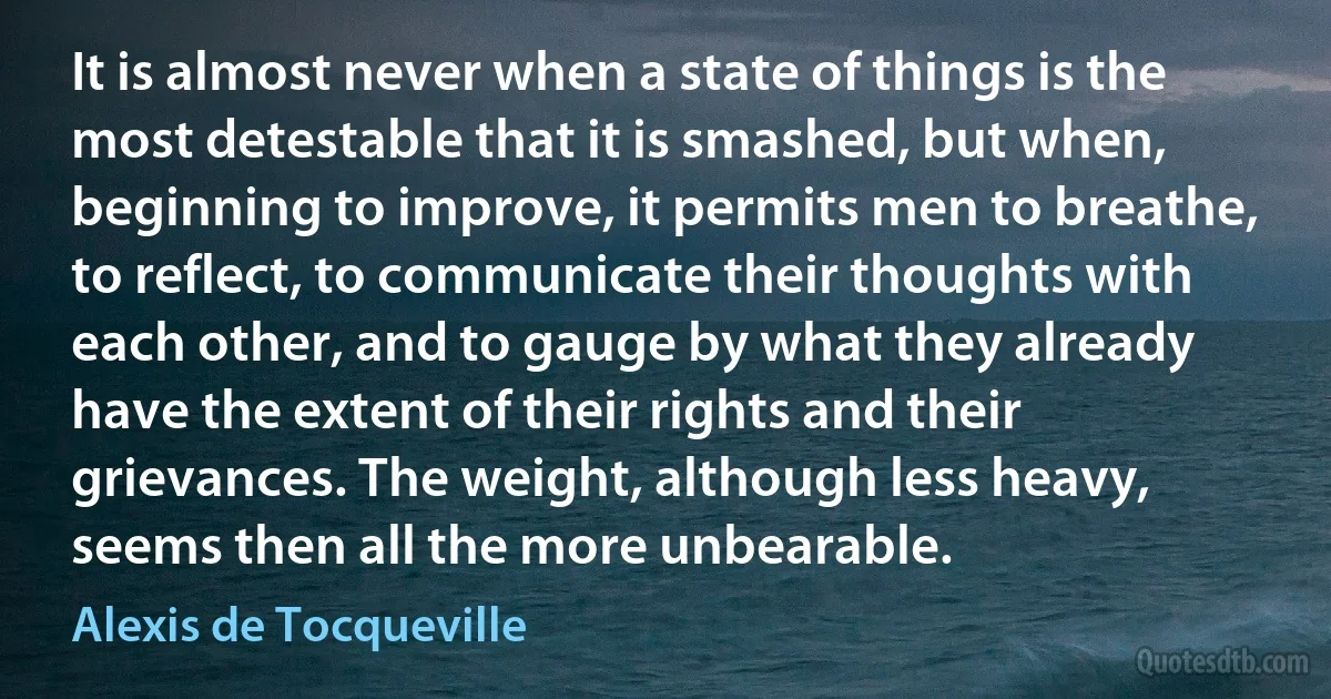 It is almost never when a state of things is the most detestable that it is smashed, but when, beginning to improve, it permits men to breathe, to reflect, to communicate their thoughts with each other, and to gauge by what they already have the extent of their rights and their grievances. The weight, although less heavy, seems then all the more unbearable. (Alexis de Tocqueville)