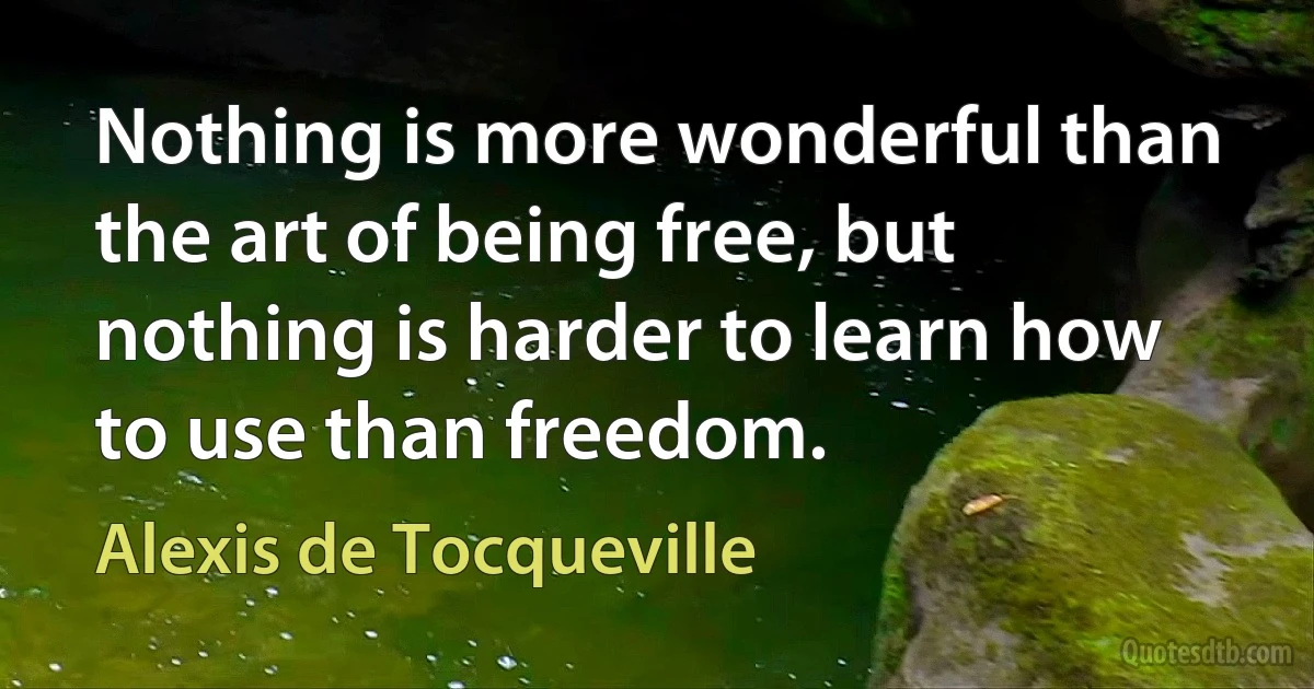 Nothing is more wonderful than the art of being free, but nothing is harder to learn how to use than freedom. (Alexis de Tocqueville)