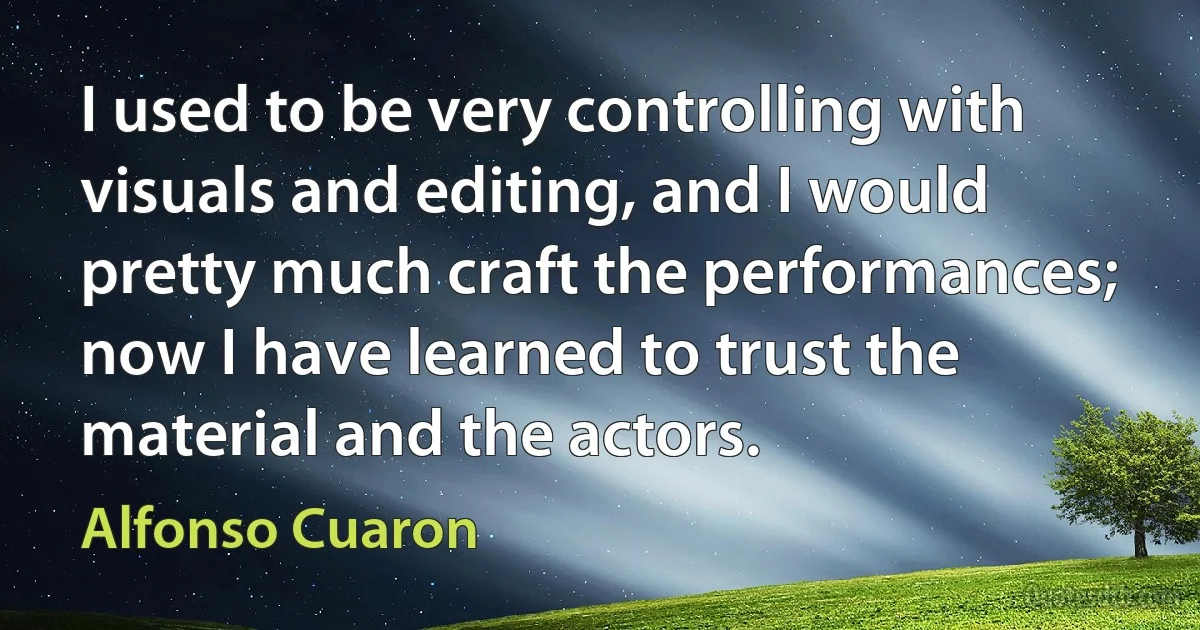 I used to be very controlling with visuals and editing, and I would pretty much craft the performances; now I have learned to trust the material and the actors. (Alfonso Cuaron)