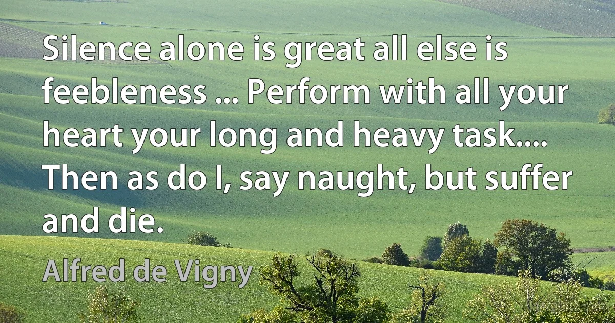 Silence alone is great all else is feebleness ... Perform with all your heart your long and heavy task.... Then as do I, say naught, but suffer and die. (Alfred de Vigny)